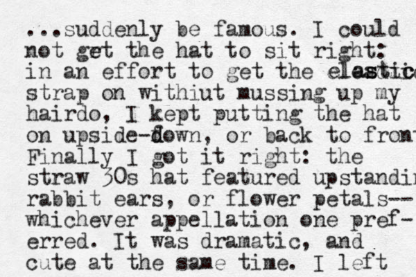...suddenly be famous. I could not grt the e e hat to sit right: in an effort to get the eleadtic strap on withiut mussing up my hairdo, I kept putting the hat on upside-f d down, or back to front Finally I got it right: the straw 30s hat featured upstanding rabbit ears, or flower petals-- whichever appellation one pref- erred. It was dramatic, and cute at the same time. I left astic c st elas 