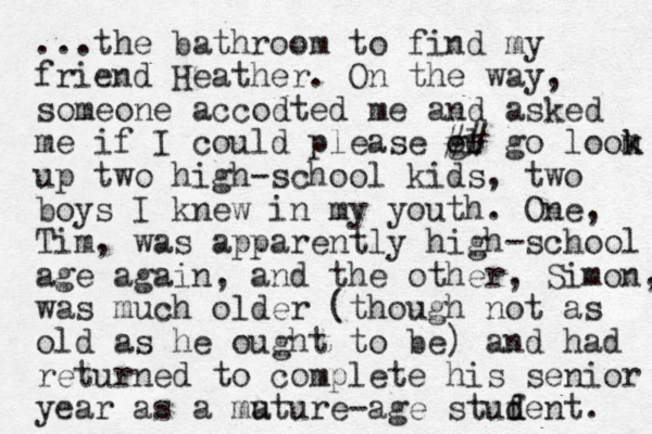 ...the bathroom to find my friend Heather. On the way, someone accodted me and asked me if I could please ol go ## go loom up two high-school kids , two boys I knew in my youth. One, Tim, was apparently high-school age again, and the other, Simon, was much older (though not as old as he ought to be) and had returned to complete his senior year as a mut a ure-age stufent d d . k k 