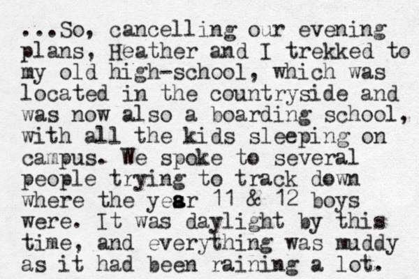 ...So, cancelling our evening plans, Heather and I trekked to my old high-school, which was located in the countryside and was now also a boarding school, with all the kids sleeping on campus. We spoke to several people trying to track down where the yesr s a a 11 & 12 boys were. It was d aylight by this time, and everything was muddy as it had been raining a lot. 