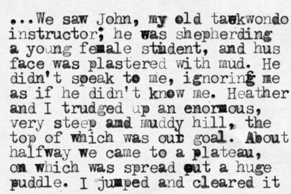 ...We saw John, my old taw e ekwondo instructor; he eas w w shepherding a young female stident u , and hus face was plastered with mud. He didn't soeak to p me, ignorinf me g g as if he didn't know me. Heather and I trudged up an enormous, very steep amd muddy hill, the top of which was out r goal. About half way we came to a plateau, on which was spread put o o a huge puddle. I jumped and cleared it 