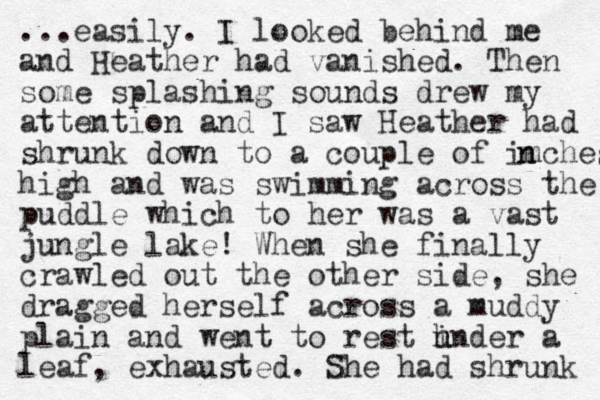 ...easily. I looked behind me and Heather had vanished. The n some splashing sounds drew my attention and I saw Heather had shrunk down to a couple of imches n n high and was swimming across the puddle which to her was a vast jungle lake! When she finally crawled out the other side, she dragged herself across a muddy plain and went to rest hnder a u i leaf, exhausted. She had shrunk 