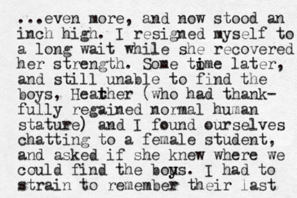 ...even more, a d now n stood an inch high. I resigned myself to a long wait while she recovered her strength. Some to i ime later, and still unable to find the boys, Hearher t t (who had thank- fully regained normal human stature) and I found ourselves chatting to a female student, and asked if she knew where we could find the bous y y . I had to strain to remember their last 
