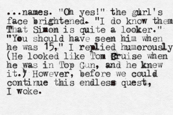 ...names. "Oh yes!" the gurl's i i face brightened . "I do know them That Simon is quite a looker." "You should have seen him when he was 15," I replied humorously. (He looked like Tom F C Cruise when he was in Top Gun, and he knew it." ) ) ) However, before we could continue this endless quest, I woke.