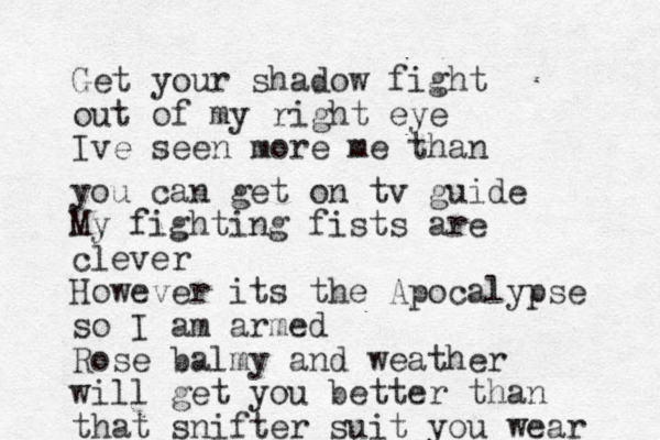 Get your shadow fight out of my right eye Ive seen more me than you can get on tv guide My fighting fists are clever However its the Apocalypse so I am armed Rose balmy and weather will get you better than that snifter suit you wear 