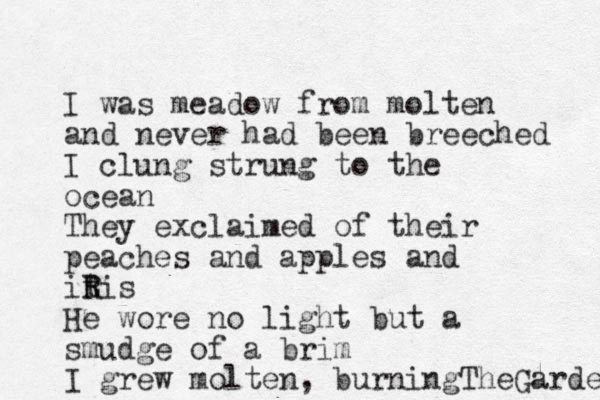 I was meadow from molten and never had been breeched I clung strung to the ocean They exclaimed of their peaches and apples and itis R R He wore no light but a smudge of a brim I grew molten, burningTheGarden 