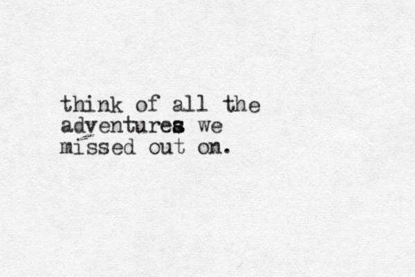 think of all the adventurea s s we missed out on. 
