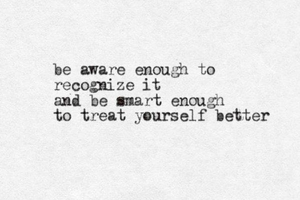 be aware enough to recognize it and be smart enough to treat yourself better 