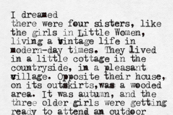 I dreamed there were four sisters, like the girls in Little Women, living a b v vintage life in modern-day times. They lived in a little cottage in the countryside, in a pleasant c v v village. Opposite their house, on its outskirts, as a w wooded area. It was autumn, and the three older girls were getting ready to attend a n outdoor 