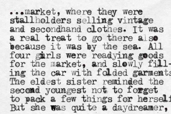 ...market, where they were stallholders selling vintage and secondhand clothes. It was a real treat to go there also because it was by the sea. All four gurls i i were readying goods for the market, and slowly fill- ing the car with folded garments The eldest sister reminded the second you gest n not to forget to pack a few things for herself But she eas w w quite a daydreamer, 