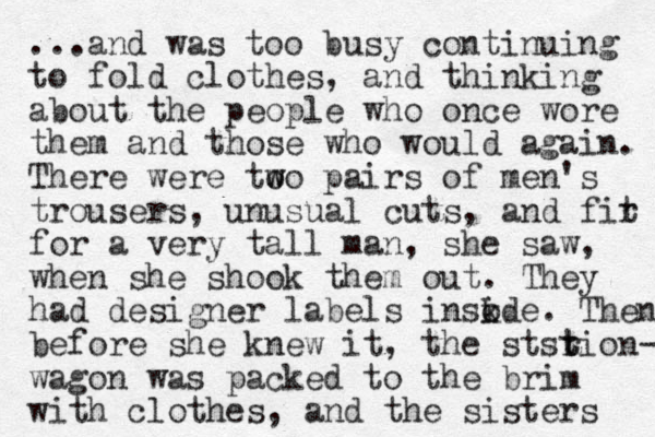 ...and was too busy continuing to fold clothes, and thinking about the people who once wore them and those who would again. There were to w wo pairs of me n's trousers, unusual cuts, and fir t for a very tall man, she saw, when she shook them out. They had designer labels insode i k . Then before she knew it, the stsrion t t - wagon was packed to the brim with clothes, and the sisters 