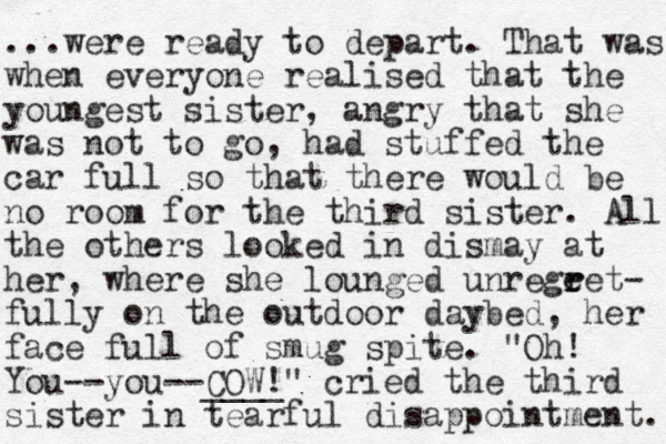 ...were ready to depart. That was when everyone realised that the you gest n sister, angry that she was not to go, had stuffed the car full so that the re would be no room for the third sister. All the others looked in dismay at her, where she lounged unregeet- r r fully on the outdoor daybed, her face full of smug spite. "Oh! You--you--COW!" ____ cried the third sister in tearful disappointment. 