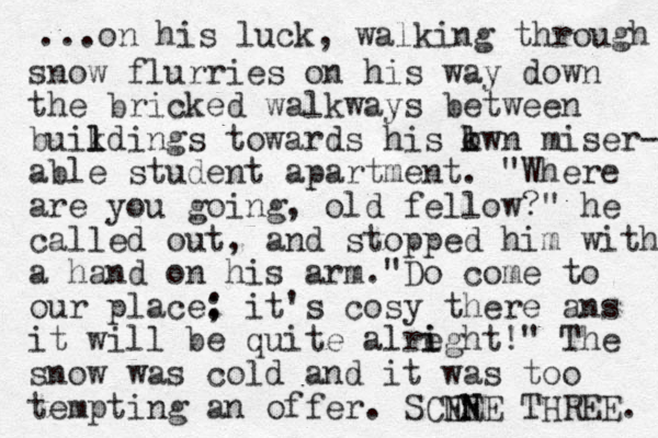 ...on his luck, walking through snow flurries on his way down the bricked walkways between buikdings l l towards his kwn o l miser- able student apartment. "Where are you going, old fellow?" he called out, and stopped him with a hand on his arm."Do come to our place: ; it's cosy there ans it will be quite alre i ight!" The snow was cold and it was too tempting an offer. SCNE ENE N THREE. 