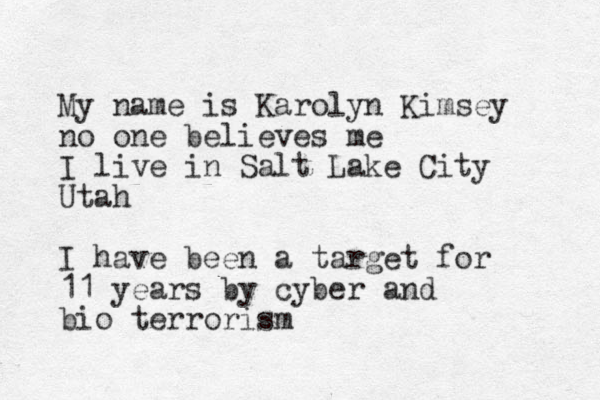 My name is Karolyn Kimsey no one believes me I live in Salt Lake City Utah I have been a target for 11 years by cyber and bio terrorism