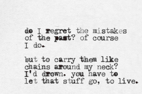 do I regret the mistakes of the past? of course I do. but to carry them like chains around my neck? I'd drown. you have to let that stuff go, to live. 
