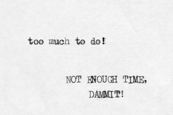 too much to do! NOT ENOUGH TIME, DAMMIT! 