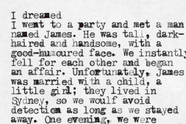 I dreamed I went to a party and met a man named James. He was tall, dark- haired and handsome, with a good-humoured face. We instantly fell for each other and began an affair. Unfortunately, James was married with a child, a little girl; they lived in Sydney, so we woulf avoid detection as long as we stayed away. One evening, we were 