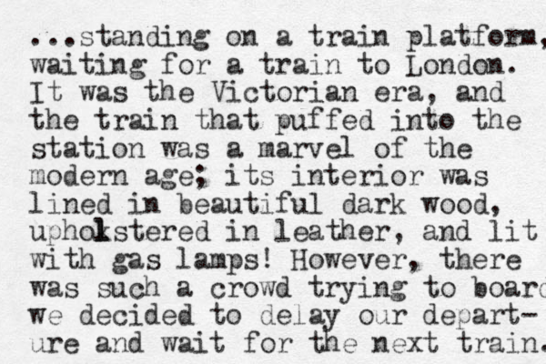 ...standing on a train platform, waiting for a train to London. It was the Victorian era, and the train that puffed into the station was a marvel of the modern age; its interior was lined in beautiful dark wood, uphokstered l l in leather , and lit with gas lamps! However, there was such a crowd trying to board we decided to delay our depart- ure and wait for the next train. 