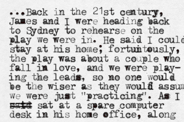 ...Back in the 21st century, James and I were heading back to Sydney to rehearse on the play we were in. He said I could stay at his home; fortun itously, the play was about a couple who fall in love, and we were play- ing the leads, so no one would be the wiser as they woulf d d assume we were just "practicing". As I said t ==== sat at a spare computer desk in his home office, along 