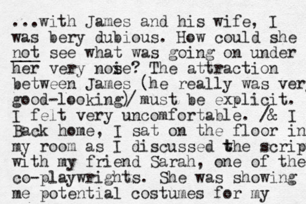 ...with James and his wife, I was bery dubious. How could she not ___ see what was going on under her very noi s se? The attraction between James (he really was very good-looking) must be explicit. I felt very uncomfortable. /& I Back home, I sat on the floor in my room as I discussed w t the script with my friend Sarah, one of the co-playwrights. She was showing me potential costumes for my / 