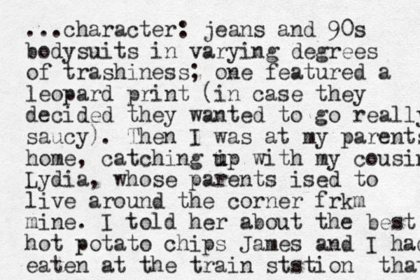 ...character: jeans and 90s bodysuits in varying degrees of trashiness; one featured a leopard print (in case they decided they wanted to go really saucy). The n I was at my parents home, catching i u up wi th my cousin Lydia, whose parents ised to live around the corner frkm mine. I told her about the best hot potato chips James and I had eaten at the train ststion that 