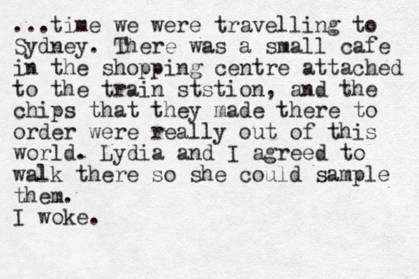 ...time we were travelling to Sydney. There was a small cafe in the shopping centre attached to the train ststion, a d the n chips that they made there to order were really out of this world. Lydia and I agreed to walk there so she could sample them. I woke.