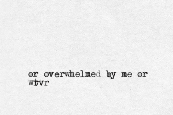 or overwhelmed by me or wrvr t