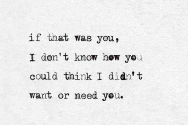 if that was you, I don't know how you could think I disn't d d want or need you. 