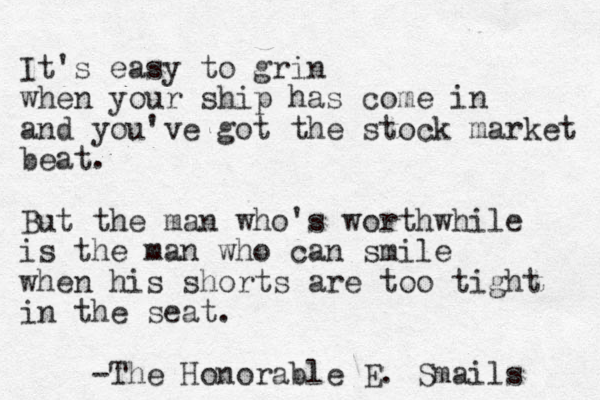 It's easy to grin when your ship has come in and you've got the stock market beat. But the man who's worthwhile is the man who can smile when his shorts are too tight in the seat. - The Honorable E. Smails 
