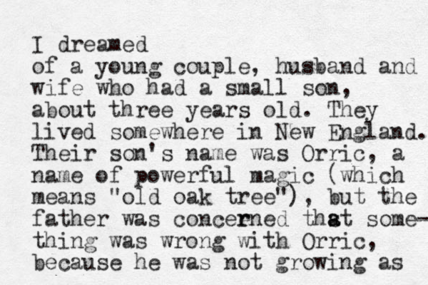 I dreamed of a young couple, husband and wife who had a small son, about three years old. They lived somewhere in New England. Their son's name was Orric, a name of powerful magic (which means "old oak tree"), but the father was conceened r r thst a a some- thing was wrong with Orric, because he was not growing as 