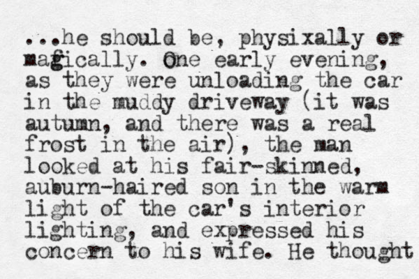 ...he should be, physixally or maf g gically. one O early evening, as they were unloading the car in the muddy driveway (it was autumn, and there was a real frost in the air), the man looked at his fair-skinned, auburn-haired son in the warm light of the car's interior lighting , and expressed his concern to his wife. He thought 