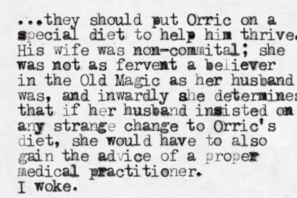 ...they should put Orric on a special diet to help him thrive. His wife was non-commital; she was not as fervent a believer in the Old Magic as her husband was, and inwardly ahe det s s ermines that if her husband insisted on any strange change to Orric's diet, she would have to also gain the advice of a proper medical practitioner. I woke.