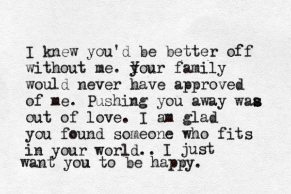 I knew you'd be better off without me. you Y y r family would never have approved of me. Pushing you away waa s s out of love. I am glad you found someone who fits in your world.. I just want you to be happy.