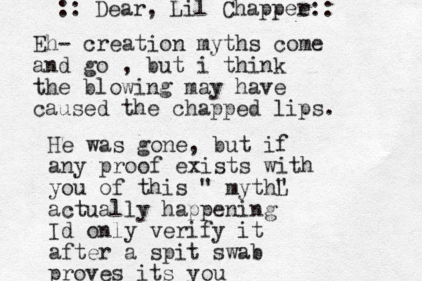 Eh- creation myths come and go , but i think the blowing may have caused the chapped lips. :: Dear, Lil Chappee r:: He was gone, but if any proof exists with you of this " mythL " actually happening Id only verify it after a spit swab proves its you