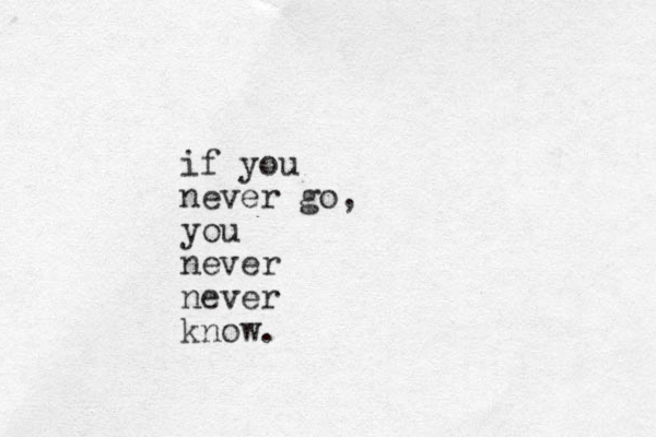 if you never go, you never never know.