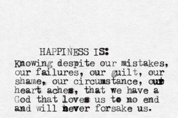 HAPPINESS IS: Knowing despite our mistakes, our failures, our guilt, our shame, our circumstance, out heart aches, that we have a God that loves us to no end and will b n never never forsake us. r r r u 