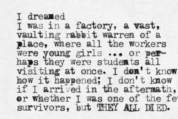 I dreamed I was in a factory, a vast, vaulting rabbit warren of a place, where all the workers were you g n girls ... or per- haps they were students all visiting at once. I don't know how it happened; I don't know if I arrived in the aftermath, or whether I was one of the few survivors, but THEY ALL DIED. 