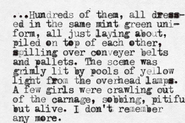 ...Hundreds of them, all dress- ed in the same mint green uni- form, all just laying about, piled on top of each other, spilling over conveyer belts and pallets. The scene was grimly lit by pools of yellow light from the overhead lamps. A few girls were crawling out of the carnage, sobbing, pitiful but alive. I don't remember any more.