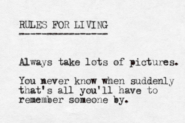 RULES FOR LIVING ---------------- Always take lots of pictures. You never know when suddenly that's all you'll have to remember someone by. 