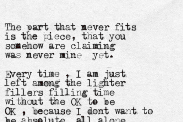 The part that never fits is the piece, that you somehow are claiming was never mine yet. Every time , I am just left among the lighter fillers filling time without the OK to be OK , because I dont want to be absolute all alone 