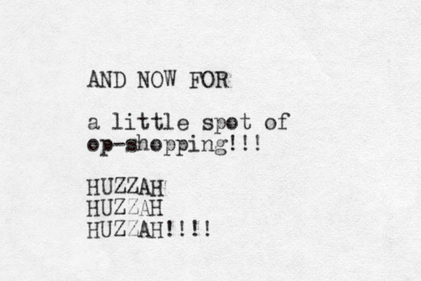AND NOW FOR a little spot of op-shopping!!! HUZZAH HUZZAH HUZZAH!!!! 