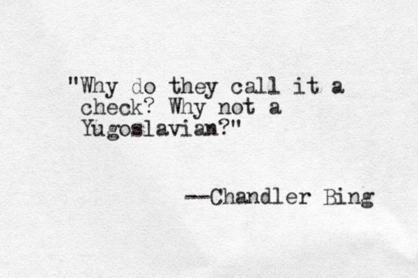 "Why do they call it a check? Why not a Yugoslavian?" --Chandler Bing 