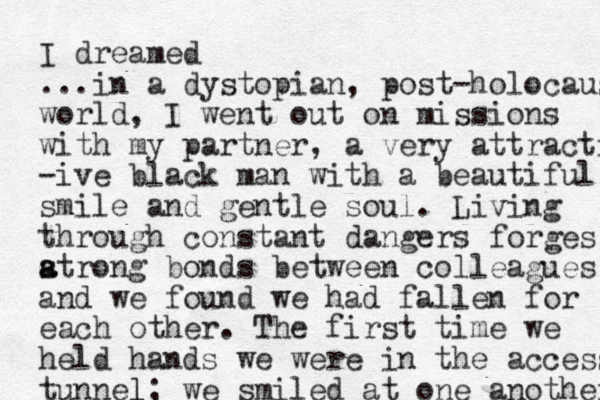 I dreamed ...in a dystopian, post-holocaus world, I went out on missions with my partner, a very attracti -ive black man with a beautiful smile and gentle soul . Living through constant dangers forges atrong s a bonds between colleagues, and we found we had fallen for each other. The first time we held hands we were in the access tunnel l; we smiled at one another 