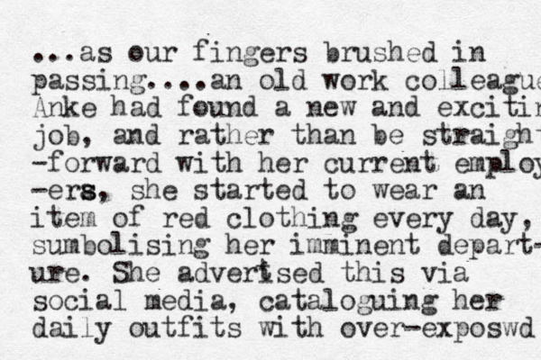 ...as our fingers brushed in passing....an old work colleague Anke had found a new and exciting job, and rather than be straight -forward with her current employ -era s s, she started to wear an item of red clothing every day, sumbolising her imminent depart- ure. She adverised this via social media, cata loguing her daily outfits with over-exposwd t 