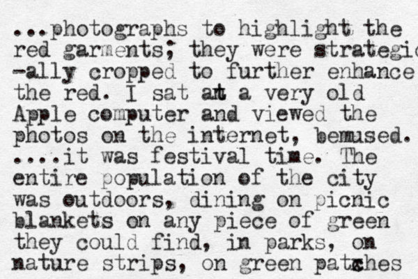 ...photographs to highlight the red garments; they were strategic -ally cropped to further enhance the red. I sat an t t a very old Apple computer and viewed the photos on the internet, bemused. ....it was festival time. The entire population of the city was outdoors, dining on picnic blankets on any piece of green they could find, in parks, on nature strips, on green patxhes c c 