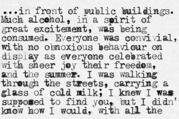 ... in front of public buildings. Much alcohol, in a soirit of great excitement, was being consumed. Everyone was convivial, with no obnoxious behaviour on display as everyone celebrated with sheer joy their freedom, and the summer. I was walking through the streets, carrying a glass of cold milk; I knew I was supposed to find you, but I didn't know how I e would, with all the p 