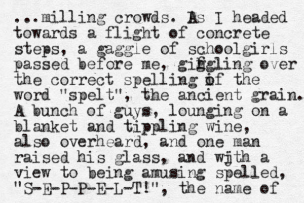 ...milling crowds. I As I headed towards a flight of concrete steps, a gaggle of schoolgirls passed before me, gifgling h g over the correct spelling if the o o word "spelt", the ancient grain. A bunch of guys, lounging on a blanket and tippling wine, also overheard, and one man raised his glass, and wjth i a view to being amusing spelled, "S-E-P-P-E-L-T!", the name of 