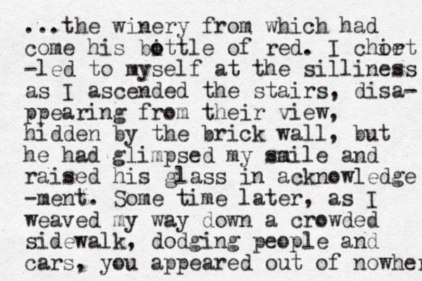 ...the winery from which had come his bittle o o of red. I chie ort -led to myself at the silliness as I ascended the stairs, disa- ppearing from their view, hidden by the brick wall, but he had glimpsed my saile m and raised his glass in acknowledge -ment. Some time later, as I weaved my way down a crowded sidewalk, dodging people and cars, you appeared out of nowher 
