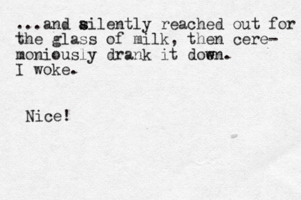...and ailently re s s ached out for the glass of milk, the n cere- moniously drank it doen w w . I woke. Nice!