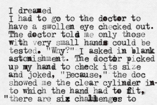 I dreamed I had to go to the doctor to have a swollen eye checked out. The doctor tols me d d only those with very small hands could be tested. "Why?" I asked in blank astonishment. The docti o or picked up my hand to check its size and joked, "Because ," the doc showed me the clear cylinder in- to which the hand had to dit f f , "there are sic x x chammengws ll er e e to 