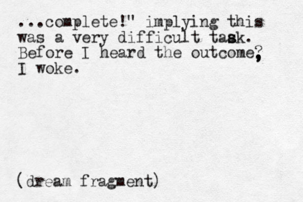 ...complete!" implying this was a very difficult taak. s s Before I heard the outcome? I woke. , , , (dream fragment)